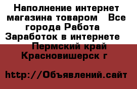 Наполнение интернет магазина товаром - Все города Работа » Заработок в интернете   . Пермский край,Красновишерск г.